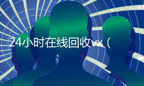 24小时在线回收vx（24小时vx回收平台）