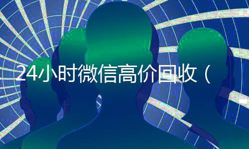 24小时微信高价回收（高价回收微信价格参照表）